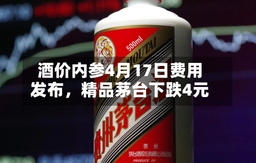 酒价内参4月17日费用发布	，精品茅台下跌4元-第2张图片