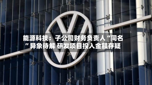 能源科技：子公司财务负责人“同名”异象待解 研发项目投入金额存疑-第2张图片