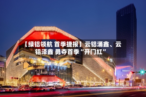 【绿铝领航 首季捷报】云铝涌鑫、云铝泽鑫 勇夺首季“开门红”-第1张图片