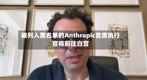 被列入黑名单的Anthropic首席执行官将前往白宫-第1张图片