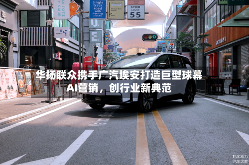 华扬联众携手广汽埃安打造巨型球幕AI营销，创行业新典范-第2张图片