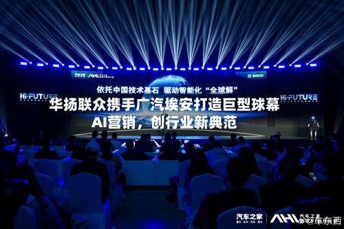 华扬联众携手广汽埃安打造巨型球幕AI营销，创行业新典范-第1张图片