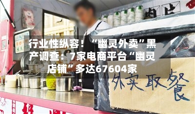 行业性纵容！“幽灵外卖”黑产调查：7家电商平台“幽灵店铺”多达67604家-第1张图片