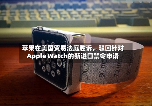 苹果在美国贸易法庭胜诉，驳回针对Apple Watch的新进口禁令申请-第2张图片