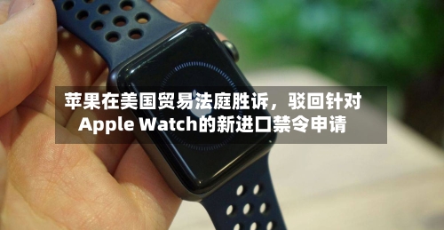 苹果在美国贸易法庭胜诉，驳回针对Apple Watch的新进口禁令申请-第3张图片