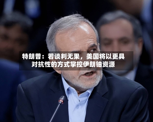 特朗普：若谈判无果，美国将以更具对抗性的方式掌控伊朗铀资源-第2张图片