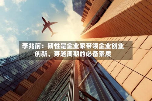 李兆前：韧性是企业家带领企业创业创新、穿越周期的必备素质-第1张图片