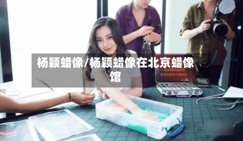 杨颖蜡像/杨颖蜡像在北京蜡像馆-第2张图片