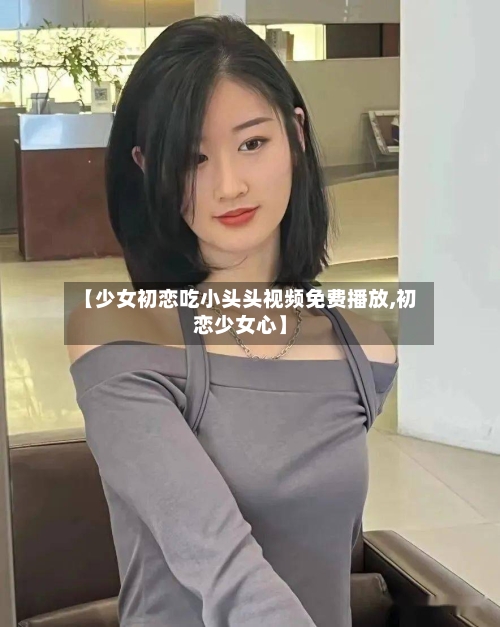 【少女初恋吃小头头视频免费播放,初恋少女心】-第2张图片