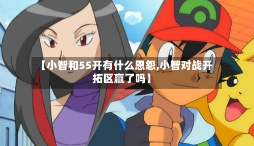 【小智和55开有什么恩怨,小智对战开拓区赢了吗】-第2张图片