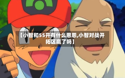 【小智和55开有什么恩怨,小智对战开拓区赢了吗】-第1张图片