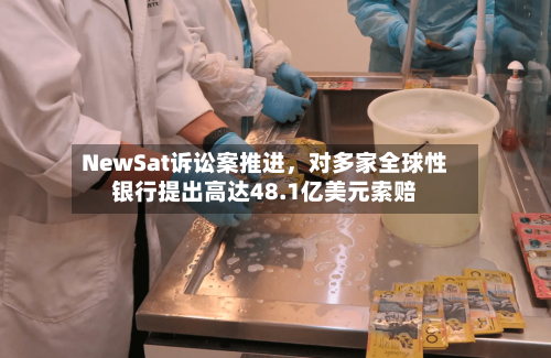 NewSat诉讼案推进	，对多家全球性银行提出高达48.1亿美元索赔-第2张图片