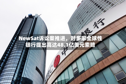 NewSat诉讼案推进，对多家全球性银行提出高达48.1亿美元索赔-第3张图片