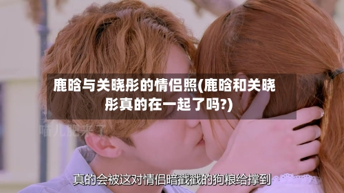 鹿晗与关晓彤的情侣照(鹿晗和关晓彤真的在一起了吗?)-第2张图片