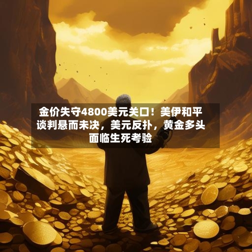 金价失守4800美元关口！美伊和平谈判悬而未决	，美元反扑，黄金多头面临生死考验-第1张图片
