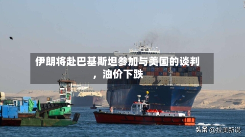 伊朗将赴巴基斯坦参加与美国的谈判，油价下跌-第1张图片