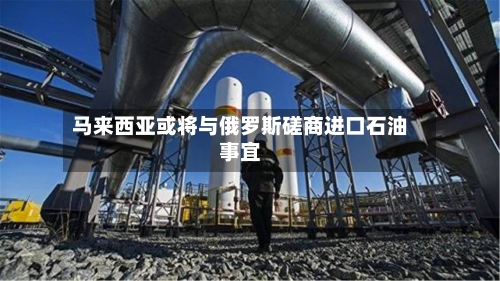 马来西亚或将与俄罗斯磋商进口石油事宜-第3张图片