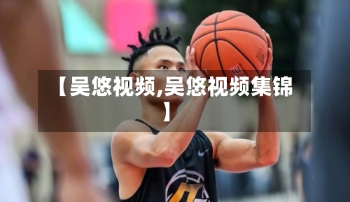 【吴悠视频,吴悠视频集锦】-第1张图片