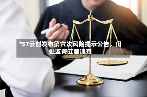 *ST云创发布第六次风险提示公告，仍处监管立案调查-第2张图片