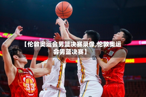 【伦敦奥运会男篮决赛录像,伦敦奥运会男蓝决赛】-第1张图片