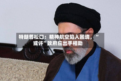 特朗普松口：精神航空陷入困境，“或许	”政府应出手相助-第3张图片