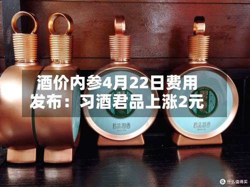 酒价内参4月22日费用发布：习酒君品上涨2元-第3张图片