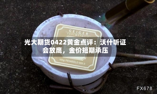 光大期货0422黄金点评：沃什听证会放鹰，金价短期承压-第1张图片