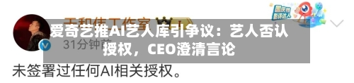 爱奇艺推AI艺人库引争议：艺人否认授权	，CEO澄清言论-第1张图片