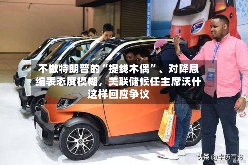 不做特朗普的“提线木偶	”、对降息缩表态度模糊，美联储候任主席沃什这样回应争议-第1张图片