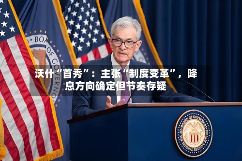 沃什“首秀”：主张“制度变革	”，降息方向确定但节奏存疑-第2张图片