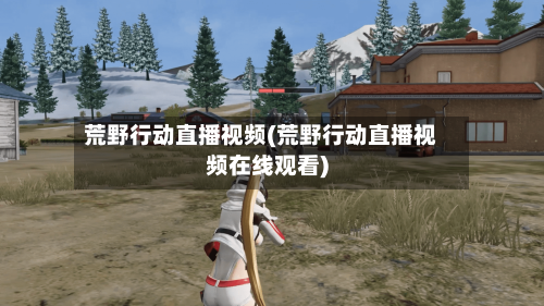 荒野行动直播视频(荒野行动直播视频在线观看)-第2张图片