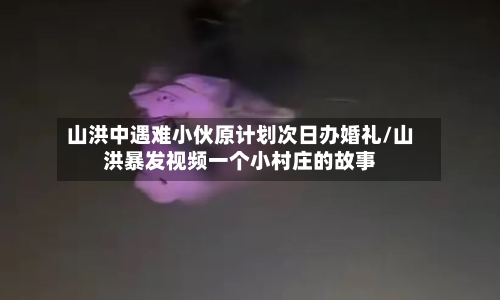 山洪中遇难小伙原计划次日办婚礼/山洪暴发视频一个小村庄的故事-第2张图片