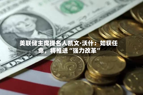 美联储主席提名人凯文·沃什：如获任命，将推进“强力改革	”-第2张图片