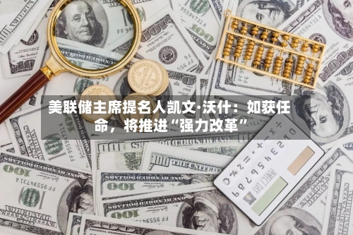 美联储主席提名人凯文·沃什：如获任命，将推进“强力改革	”-第1张图片