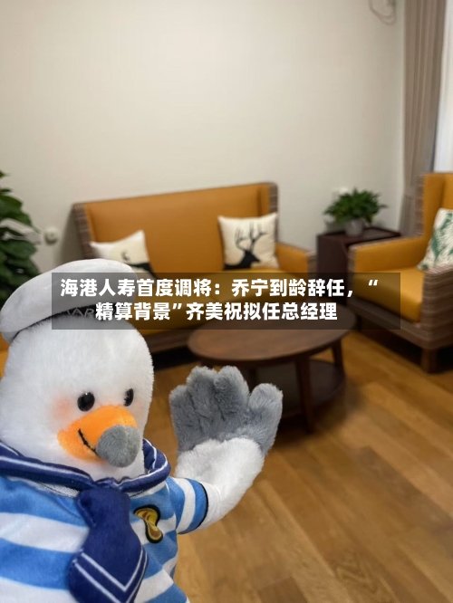 海港人寿首度调将：乔宁到龄辞任，“精算背景	”齐美祝拟任总经理-第3张图片