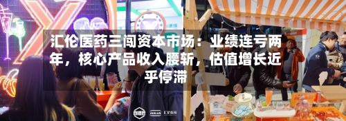 汇伦医药三闯资本市场：业绩连亏两年，核心产品收入腰斩，估值增长近乎停滞-第3张图片