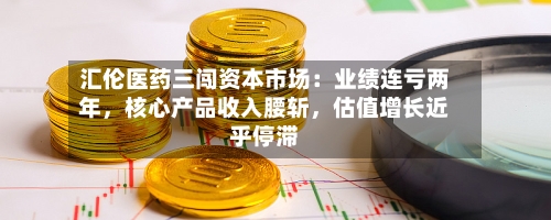 汇伦医药三闯资本市场：业绩连亏两年，核心产品收入腰斩，估值增长近乎停滞-第1张图片