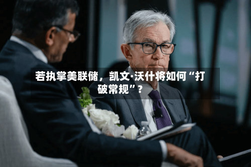 若执掌美联储	，凯文·沃什将如何“打破常规”？-第2张图片