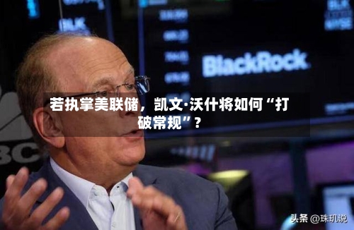 若执掌美联储，凯文·沃什将如何“打破常规	”？-第1张图片