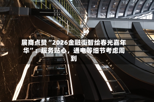 展商点赞“2026金融街智绘春光嘉年华	”：服务贴心，通电等细节考虑周到-第2张图片
