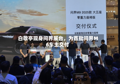 白敬亭现身问界展台	，为首批问界M6车主交付-第1张图片