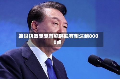 韩国执政党党首称韩股有望达到8000点-第1张图片
