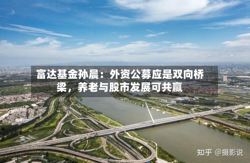 富达基金孙晨：外资公募应是双向桥梁	，养老与股市发展可共赢-第1张图片