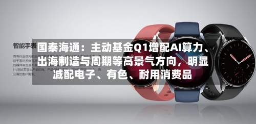 国泰海通：主动基金Q1增配AI算力	、出海制造与周期等高景气方向	，明显减配电子、有色、耐用消费品-第2张图片