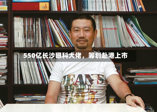 550亿长沙眼科大佬	，筹划赴港上市-第2张图片