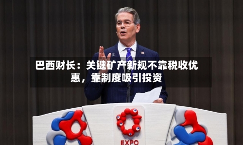 巴西财长：关键矿产新规不靠税收优惠，靠制度吸引投资-第1张图片