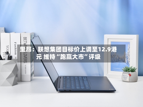 里昂：联想集团目标价上调至12.9港元 维持“跑赢大市”评级-第2张图片