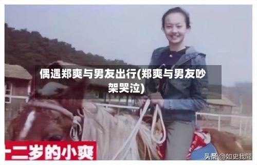 偶遇郑爽与男友出行(郑爽与男友吵架哭泣)-第1张图片