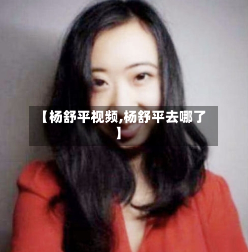 【杨舒平视频,杨舒平去哪了】-第2张图片