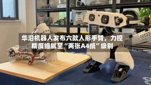华沿机器人发布六款人形手臂，力控精度细腻至“两张A4纸	”级别-第2张图片